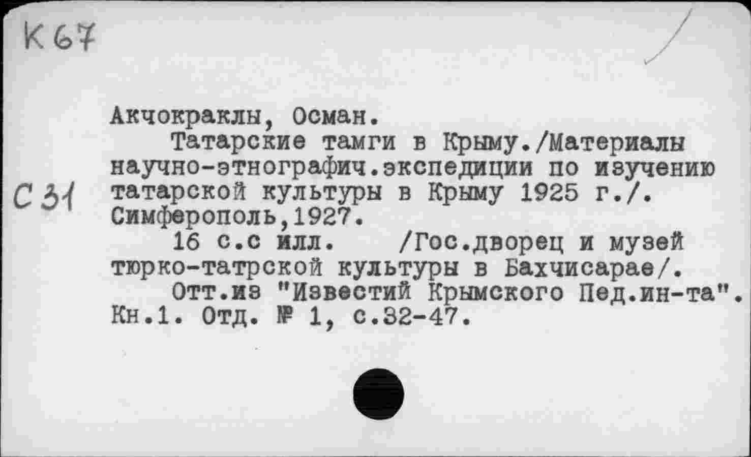 ﻿Акчокраклы, Осман.
Татарские тамги в Крыму./Материалы научно-этнографич.экспедиции по изучению Г татарской культуры в Крыму 1925 г./.
Симферополь,1927.
16 с.с илл. /Гос.дворец и музей тюрко-татрской культуры в Бахчисарае/.
Отт.из "Известий Крымского Пед.ин-та". Кн.1. Отд. f₽ 1, с.32-47.